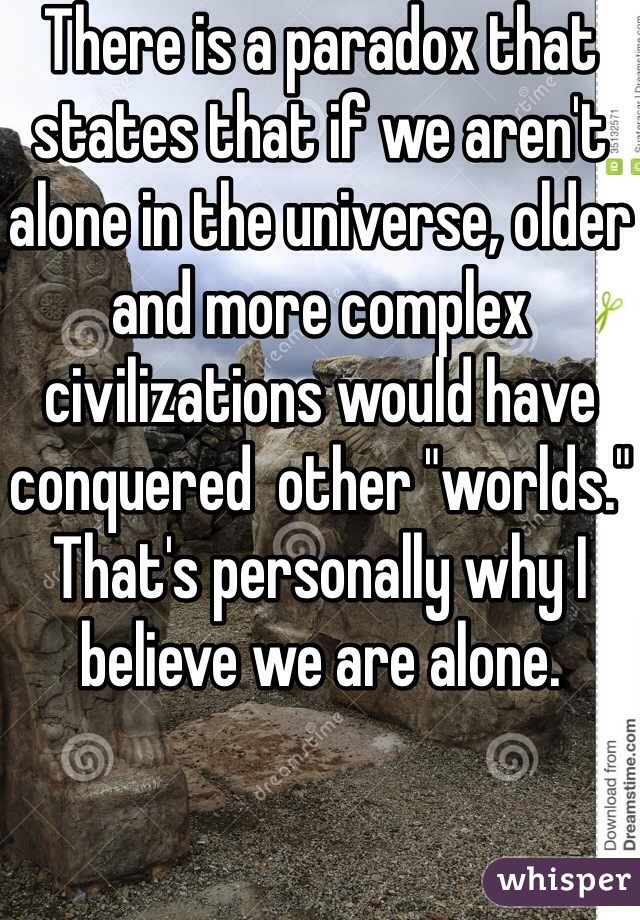 There is a paradox that states that if we aren't alone in the universe, older and more complex civilizations would have conquered  other "worlds." That's personally why I believe we are alone. 