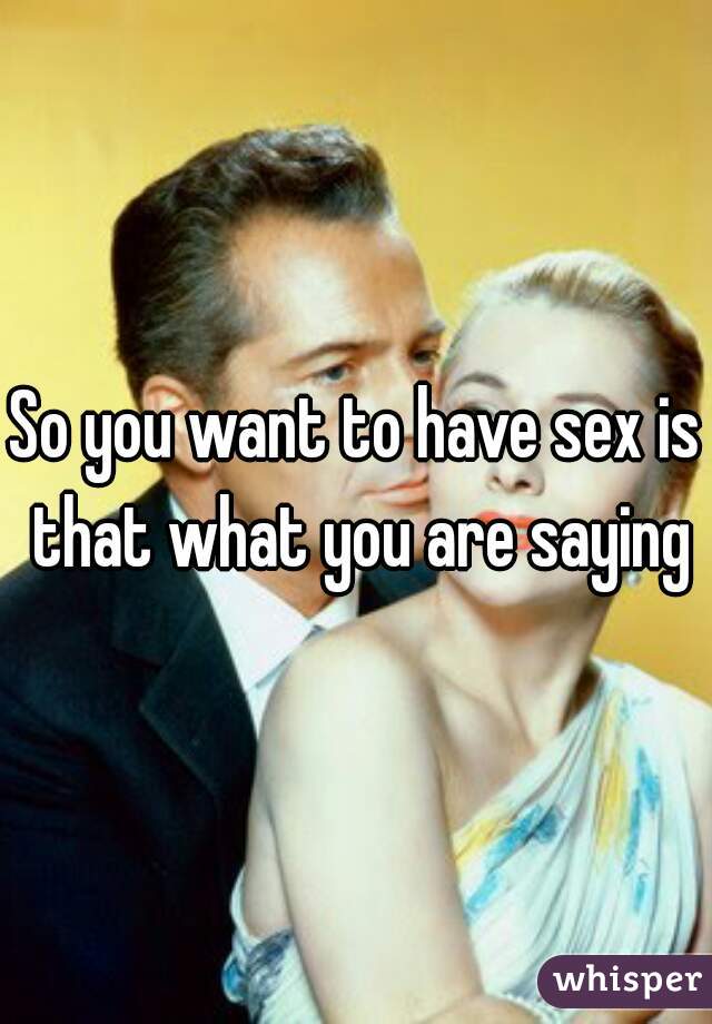 So you want to have sex is that what you are saying