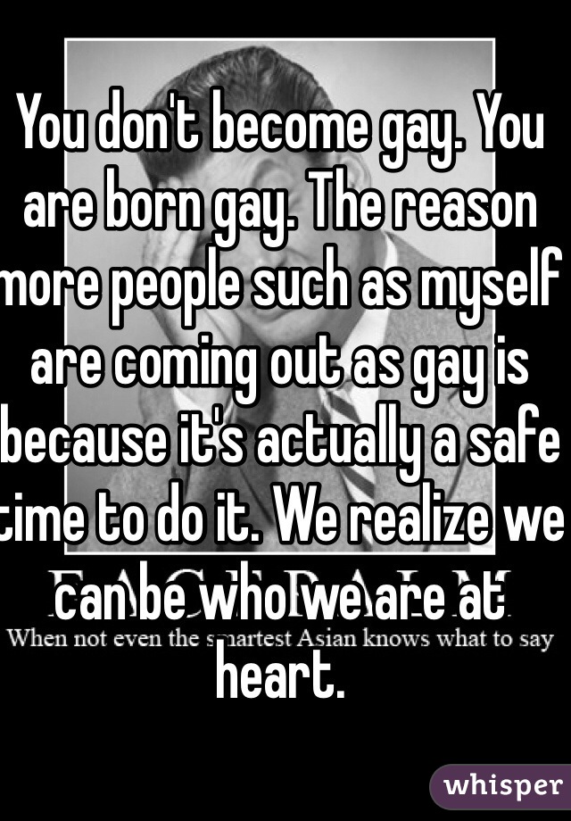 You don't become gay. You are born gay. The reason more people such as myself are coming out as gay is because it's actually a safe time to do it. We realize we can be who we are at heart. 