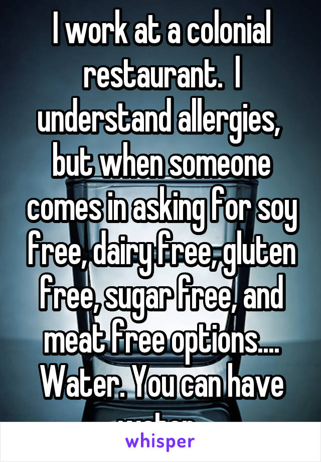 I work at a colonial restaurant.  I understand allergies,  but when someone comes in asking for soy free, dairy free, gluten free, sugar free, and meat free options....
Water. You can have water. 