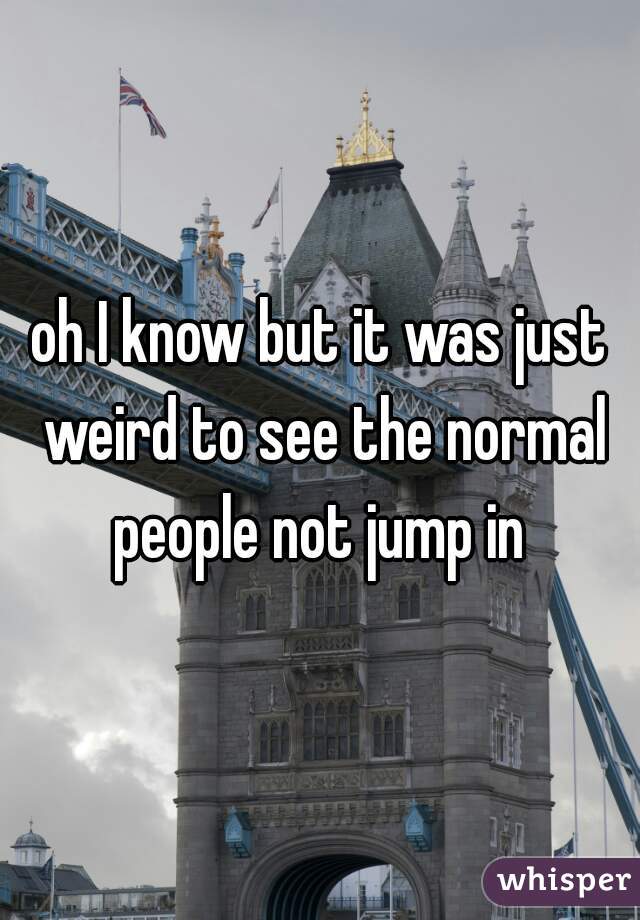 oh I know but it was just weird to see the normal people not jump in 