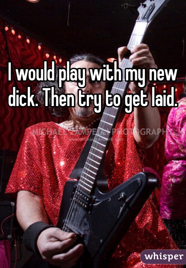 I would play with my new dick. Then try to get laid. 