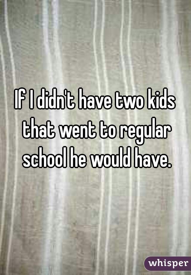If I didn't have two kids that went to regular school he would have.