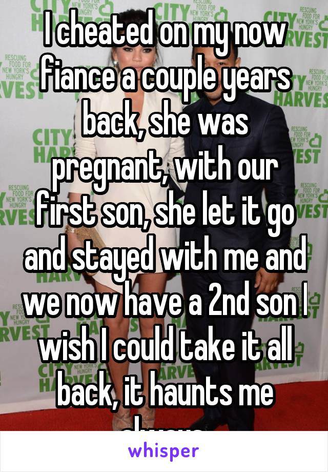 I cheated on my now fiance a couple years back, she was pregnant, with our first son, she let it go and stayed with me and we now have a 2nd son I wish I could take it all back, it haunts me always 