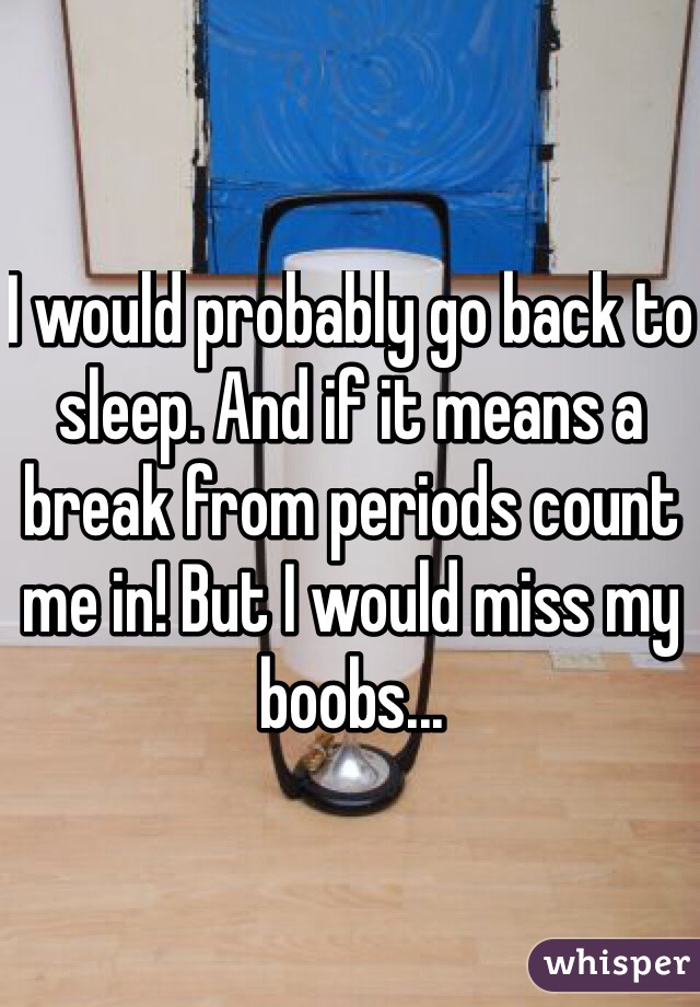 I would probably go back to sleep. And if it means a break from periods count me in! But I would miss my boobs...