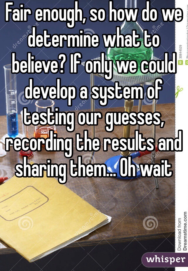 Fair enough, so how do we determine what to believe? If only we could develop a system of testing our guesses, recording the results and sharing them... Oh wait