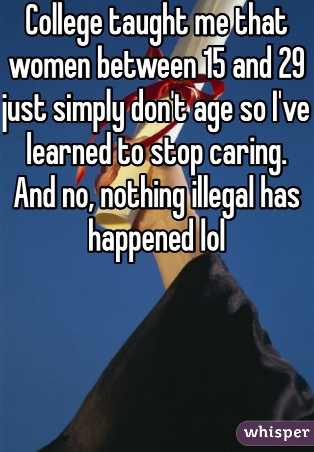College taught me that women between 15 and 29 just simply don't age so I've learned to stop caring.  And no, nothing illegal has happened lol