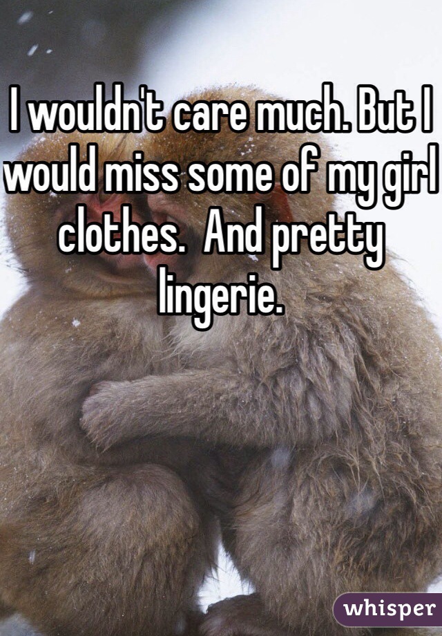 I wouldn't care much. But I would miss some of my girl clothes.  And pretty lingerie. 