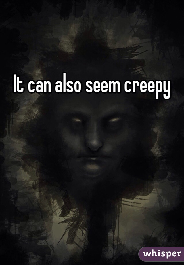It can also seem creepy 