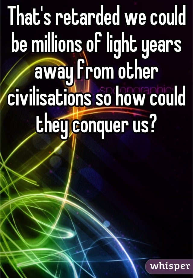 That's retarded we could be millions of light years away from other civilisations so how could they conquer us?