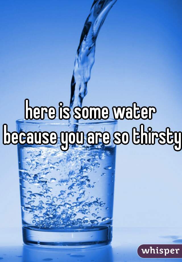 here is some water because you are so thirsty