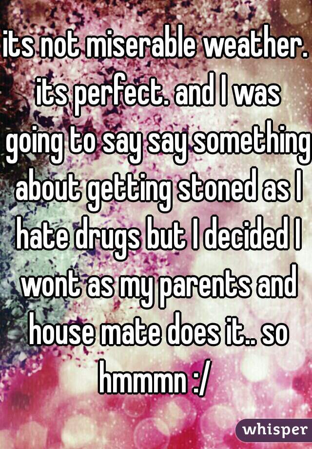 its not miserable weather. its perfect. and I was going to say say something about getting stoned as I hate drugs but I decided I wont as my parents and house mate does it.. so hmmmn :/ 