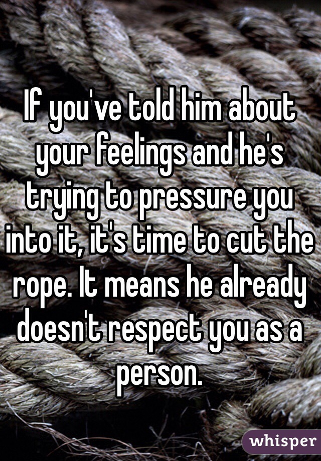 If you've told him about your feelings and he's trying to pressure you into it, it's time to cut the rope. It means he already doesn't respect you as a person.