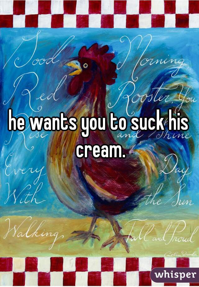 he wants you to suck his cream.