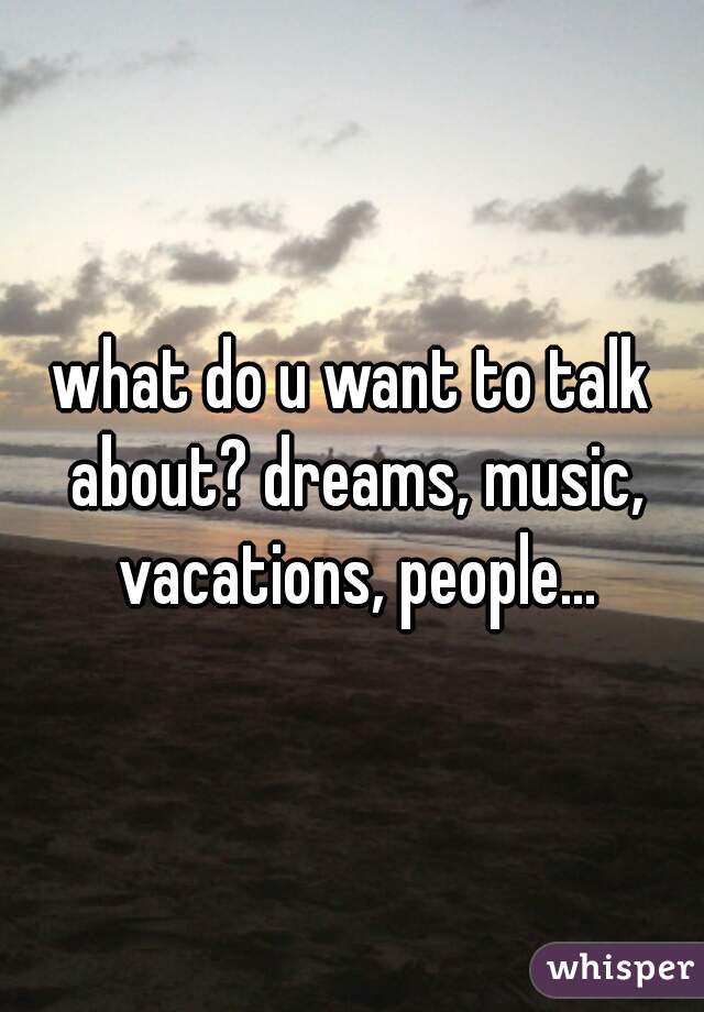 what do u want to talk about? dreams, music, vacations, people...