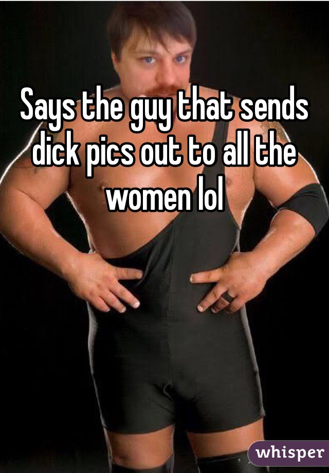Says the guy that sends dick pics out to all the women lol