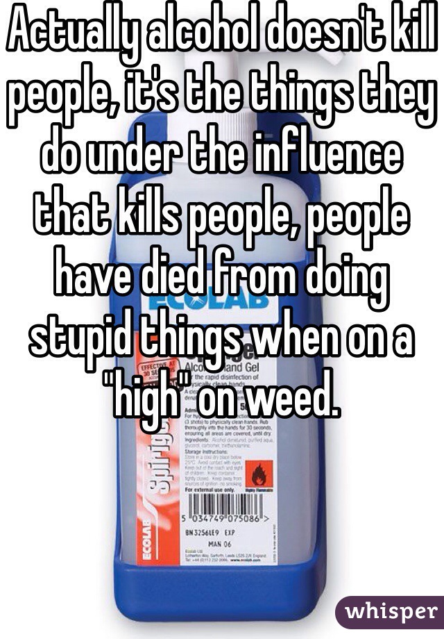 Actually alcohol doesn't kill people, it's the things they do under the influence that kills people, people have died from doing stupid things when on a "high" on weed.