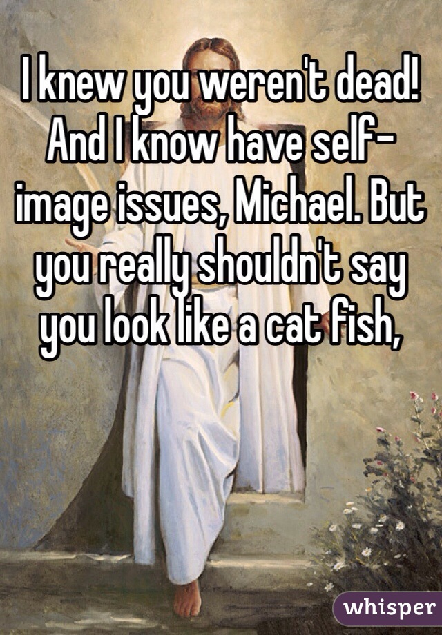 I knew you weren't dead!
And I know have self-image issues, Michael. But you really shouldn't say you look like a cat fish,