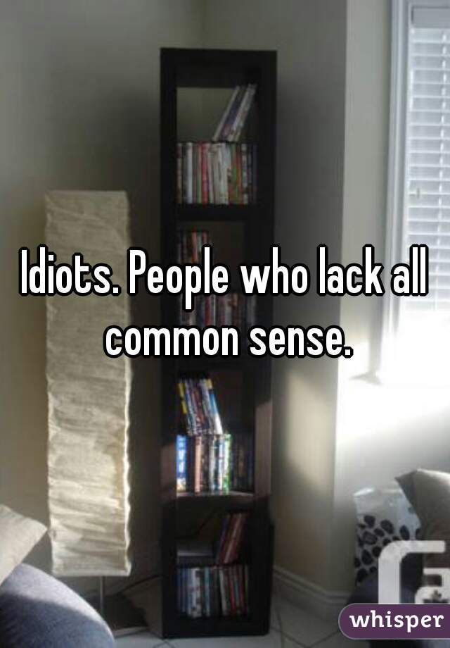 Idiots. People who lack all common sense.