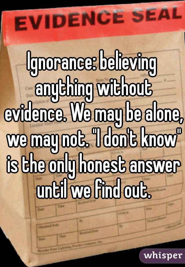 Ignorance: believing anything without evidence. We may be alone, we may not. "I don't know" is the only honest answer until we find out.