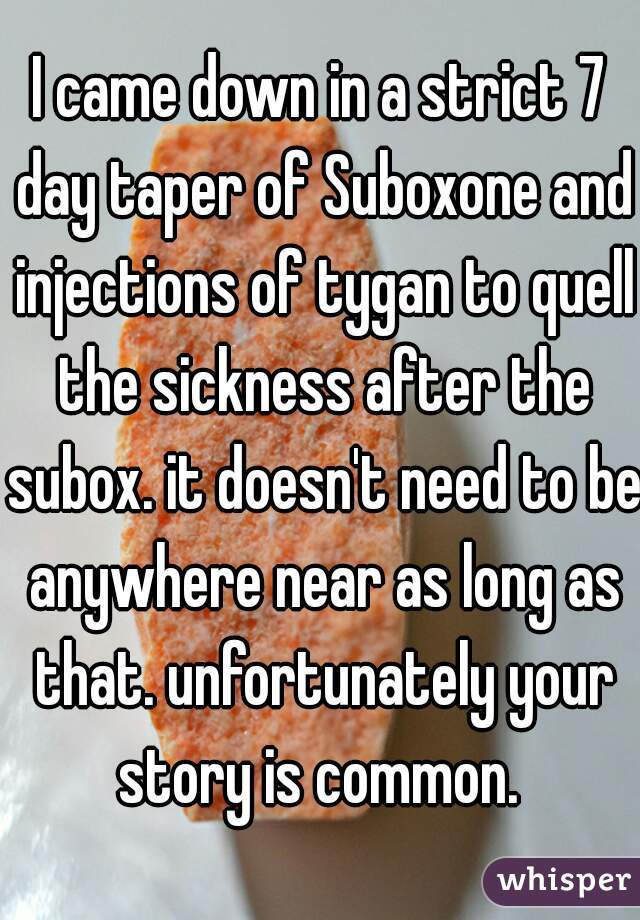 I came down in a strict 7 day taper of Suboxone and injections of tygan to quell the sickness after the subox. it doesn't need to be anywhere near as long as that. unfortunately your story is common. 