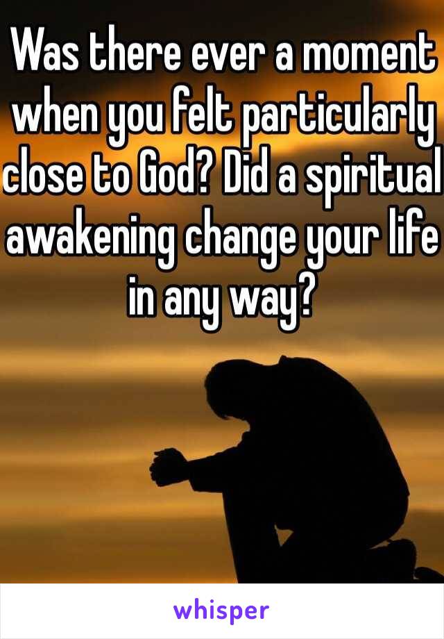 Was there ever a moment when you felt particularly close to God? Did a spiritual awakening change your life in any way?