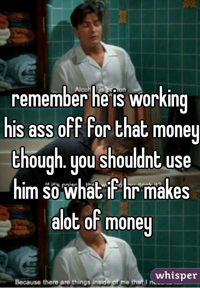 remember he is working his ass off for that money though. you shouldnt use him so what if hr makes alot of money