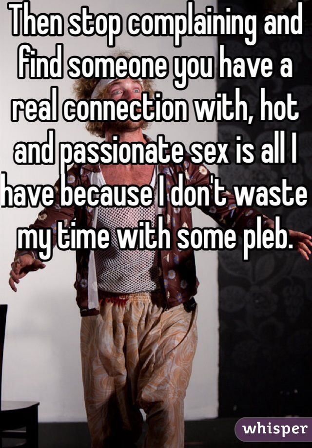 Then stop complaining and find someone you have a real connection with, hot and passionate sex is all I have because I don't waste my time with some pleb. 