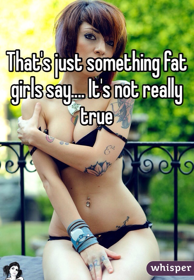 That's just something fat girls say.... It's not really true