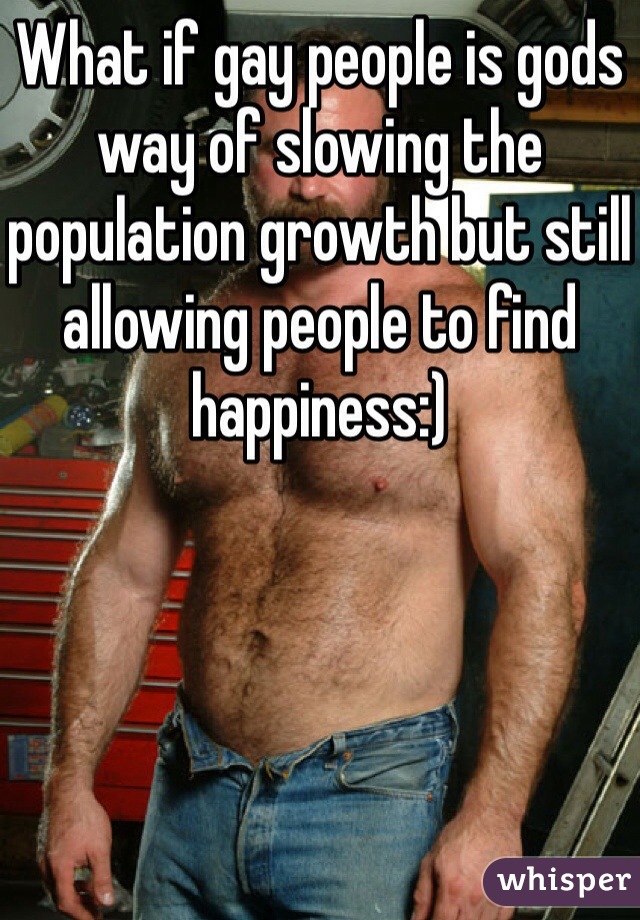 What if gay people is gods way of slowing the population growth but still allowing people to find happiness:)