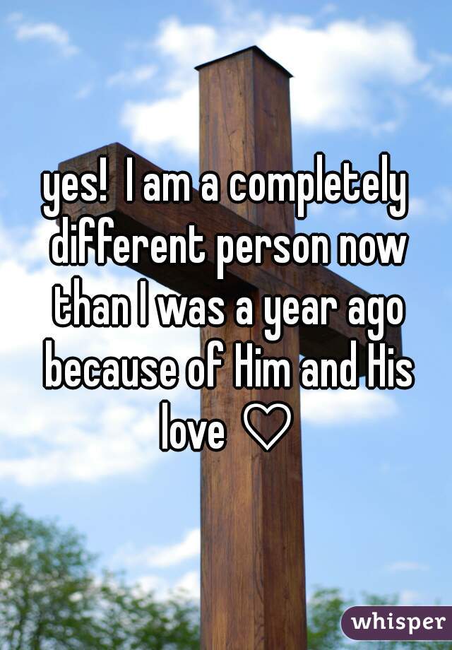 yes!  I am a completely different person now than I was a year ago because of Him and His love ♡