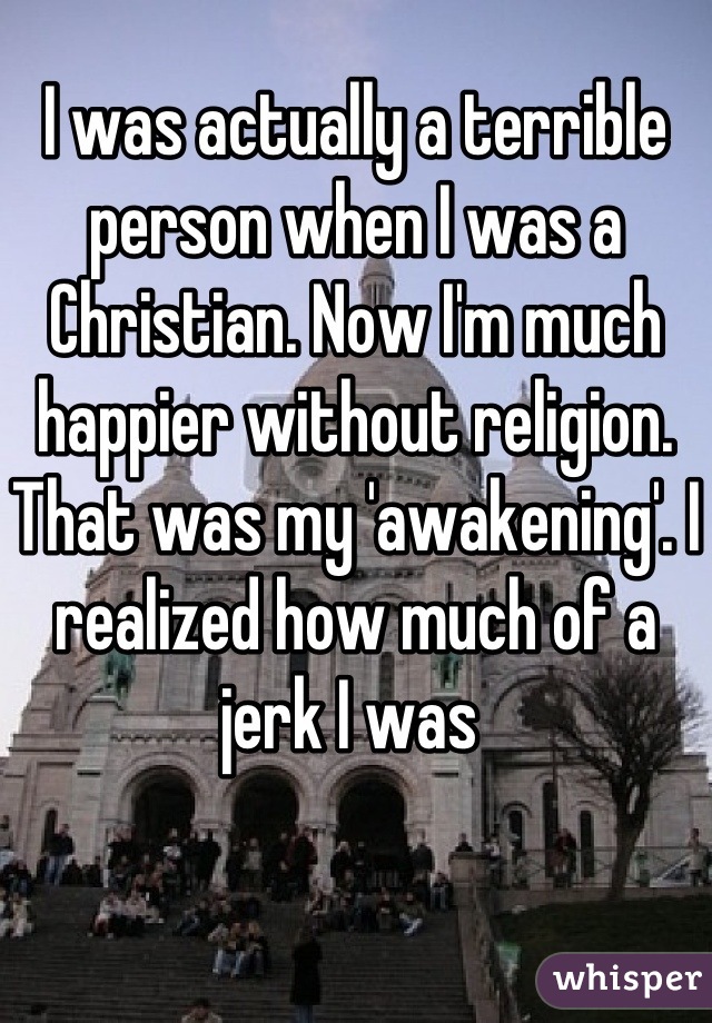 I was actually a terrible person when I was a Christian. Now I'm much happier without religion. That was my 'awakening'. I realized how much of a jerk I was 
