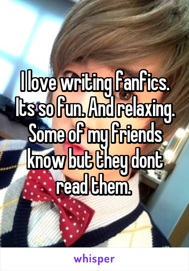 I love writing fanfics. Its so fun. And relaxing. Some of my friends know but they dont read them. 