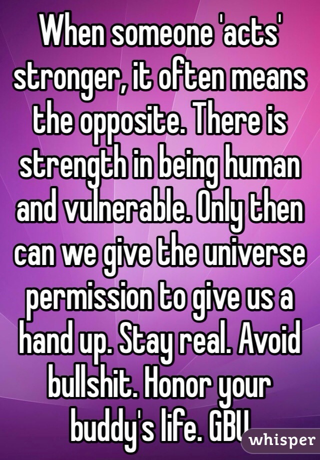 When someone 'acts' stronger, it often means the opposite. There is strength in being human and vulnerable. Only then can we give the universe permission to give us a hand up. Stay real. Avoid bullshit. Honor your buddy's life. GBU