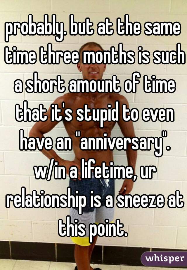 probably. but at the same time three months is such a short amount of time that it's stupid to even have an "anniversary". w/in a lifetime, ur relationship is a sneeze at this point. 