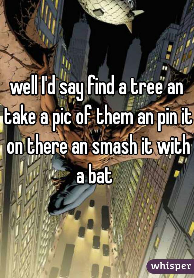 well I'd say find a tree an take a pic of them an pin it on there an smash it with a bat  