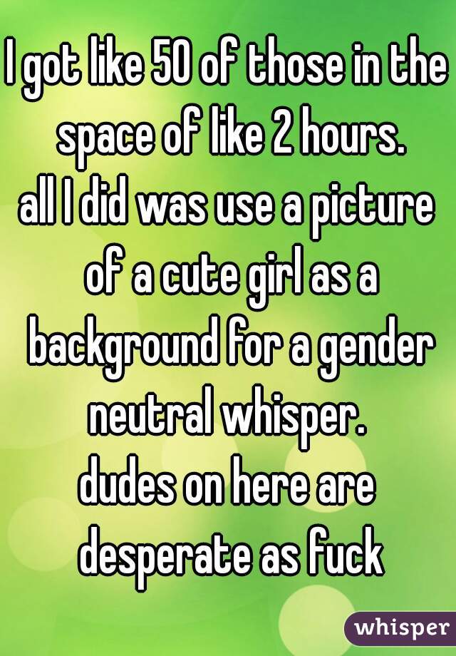 I got like 50 of those in the space of like 2 hours.
all I did was use a picture of a cute girl as a background for a gender neutral whisper. 
dudes on here are desperate as fuck

