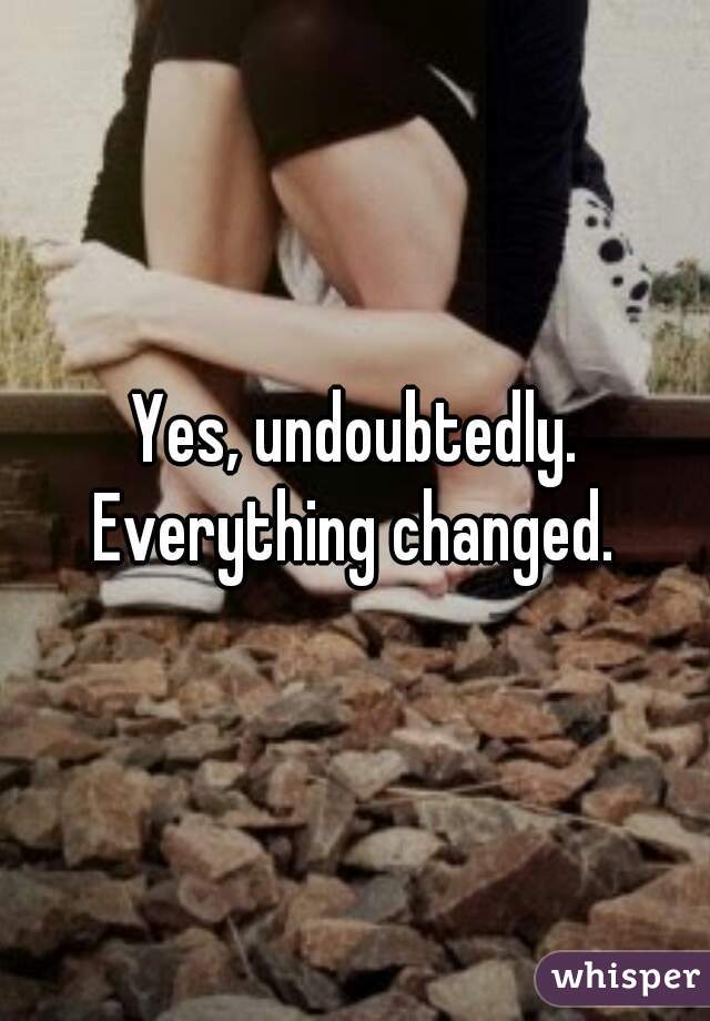 Yes, undoubtedly. Everything changed. 