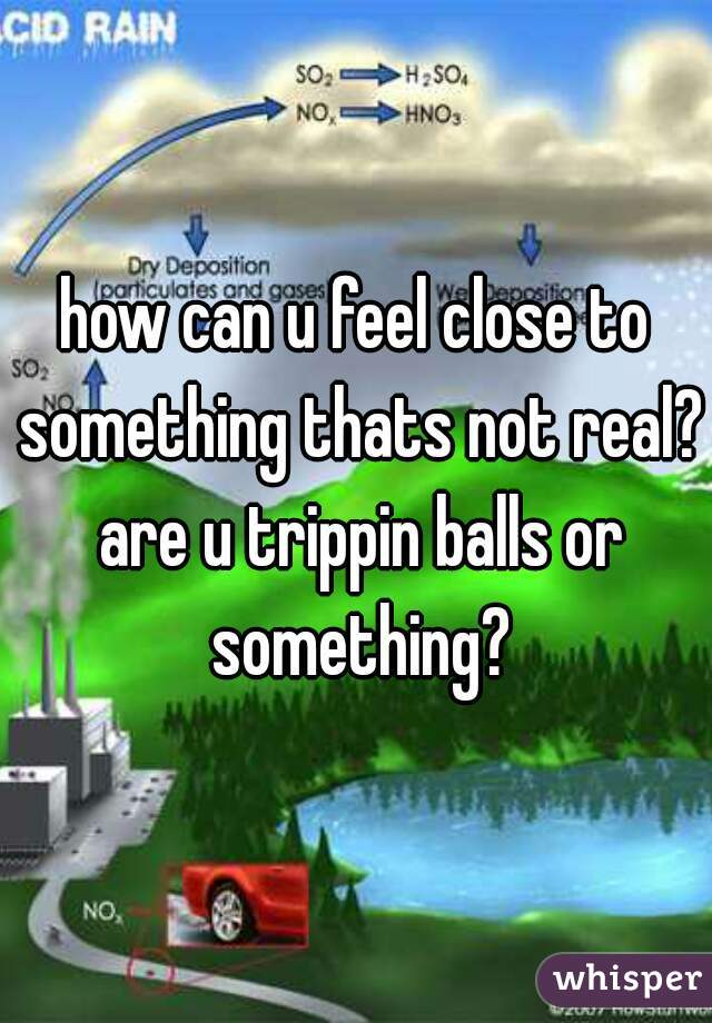 how can u feel close to something thats not real? are u trippin balls or something?