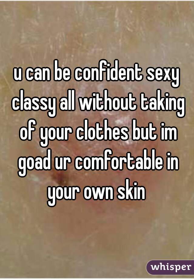 u can be confident sexy classy all without taking of your clothes but im goad ur comfortable in your own skin 