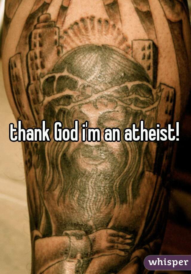 thank God i'm an atheist!