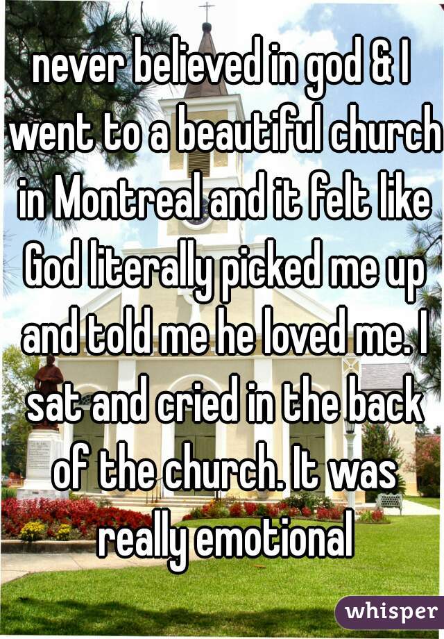 never believed in god & I went to a beautiful church in Montreal and it felt like God literally picked me up and told me he loved me. I sat and cried in the back of the church. It was really emotional