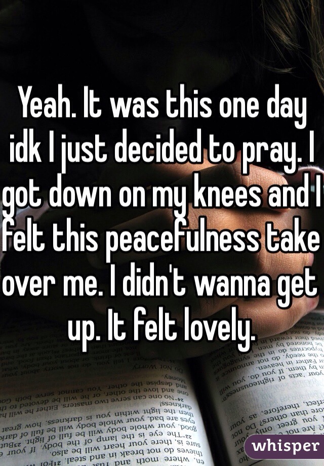 Yeah. It was this one day idk I just decided to pray. I got down on my knees and I felt this peacefulness take over me. I didn't wanna get up. It felt lovely. 