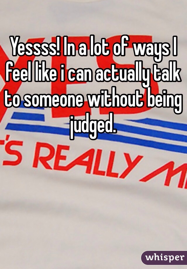 Yessss! In a lot of ways I feel like i can actually talk to someone without being judged. 