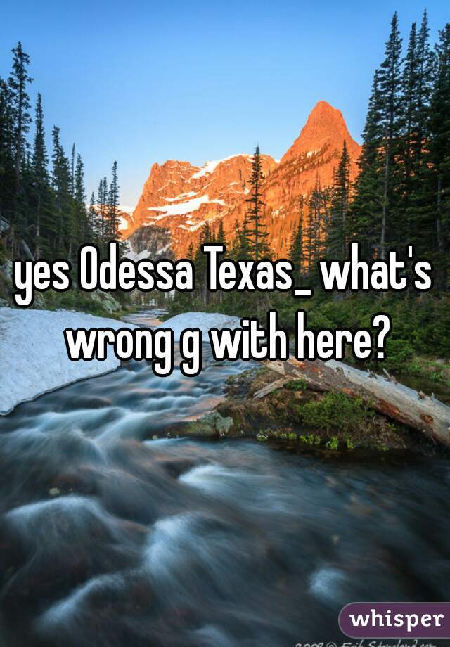 yes Odessa Texas_ what's wrong g with here?