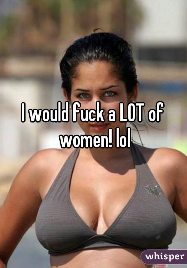 I would fuck a LOT of women! lol