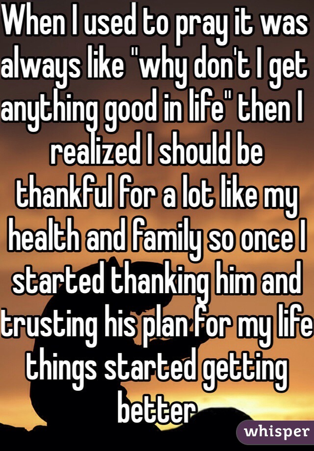 When I used to pray it was always like "why don't I get anything good in life" then I  realized I should be thankful for a lot like my health and family so once I started thanking him and trusting his plan for my life things started getting better 