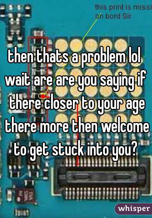 then thats a problem lol 
wait are are you saying if there closer to your age there more then welcome to get stuck into you? 