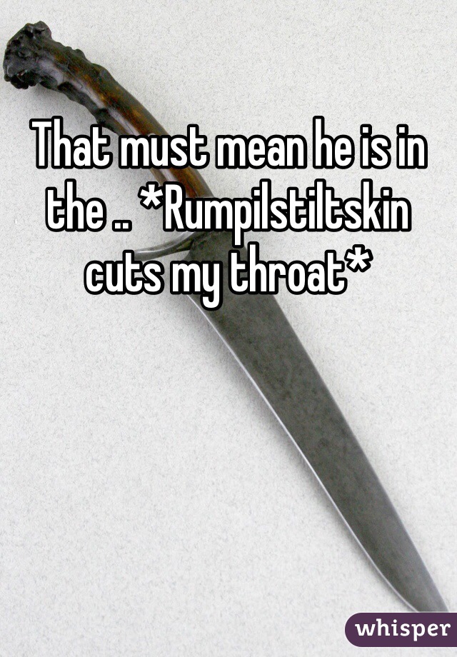 That must mean he is in the .. *Rumpilstiltskin cuts my throat* 