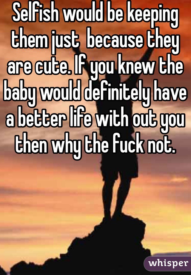 Selfish would be keeping them just  because they are cute. If you knew the baby would definitely have a better life with out you then why the fuck not. 